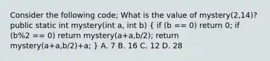 Consider the following code; What is the value of mystery(2,14)? public static int mystery(int a, int b) ( if (b == 0) return 0; if (b%2 == 0) return mystery(a+a,b/2); return mystery(a+a,b/2)+a; ) A. 7 B. 16 C. 12 D. 28