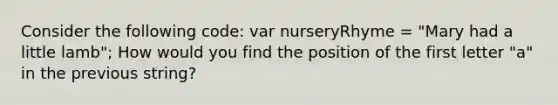 Consider the following code: var nurseryRhyme = "Mary had a little lamb"; How would you find the position of the first letter "a" in the previous string?