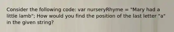 Consider the following code: var nurseryRhyme = "Mary had a little lamb"; How would you find the position of the last letter "a" in the given string?