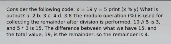 Consider the following code: x = 19 y = 5 print (x % y) What is output? a. 2 b. 3 c. 4 d. 3.8 The modulo operation (%) is used for collecting the remainder after division is performed. 19 // 5 is 3, and 5 * 3 is 15. The difference between what we have 15, and the total value, 19, is the remainder, so the remainder is 4.