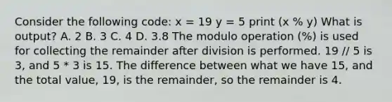 Consider the following code: x = 19 y = 5 print (x % y) What is output? A. 2 B. 3 C. 4 D. 3.8 The modulo operation (%) is used for collecting the remainder after division is performed. 19 // 5 is 3, and 5 * 3 is 15. The difference between what we have 15, and the total value, 19, is the remainder, so the remainder is 4.