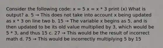 Consider the following code: x = 5 x = x * 3 print (x) What is output? a. 5 → This does not take into account x being updated as x * 3 on line two b. 15 → The variable x begins as 5, and is then updated to be its old value multiplied by 3, which would be 5 * 3, and thus 15 c. 27 → This would be the result of incorrect math d. 75 → This would be incorrectly multiplying 5 by 15