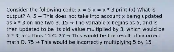 Consider the following code: x = 5 x = x * 3 print (x) What is output? A. 5 → This does not take into account x being updated as x * 3 on line two B. 15 → The variable x begins as 5, and is then updated to be its old value multiplied by 3, which would be 5 * 3, and thus 15 C. 27 → This would be the result of incorrect math D. 75 → This would be incorrectly multiplying 5 by 15