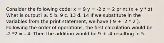 Consider the following code: x = 9 y = -2 z = 2 print (x + y * z) What is output? a. 5 b. 9 c. 13 d. 14 If we substitute in the variables from the print statement, we have ( 9 + -2 * 2 ). Following the order of operations, the first calculation would be -2 *2 = - 4. Then the addition would be 9 + -4 resulting in 5.