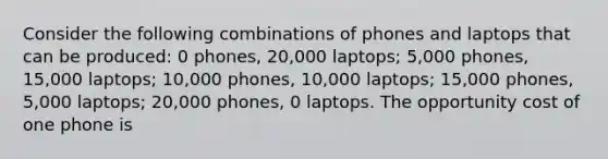 Consider the following combinations of phones and laptops that can be produced: 0 phones, 20,000 laptops; 5,000 phones, 15,000 laptops; 10,000 phones, 10,000 laptops; 15,000 phones, 5,000 laptops; 20,000 phones, 0 laptops. The opportunity cost of one phone is