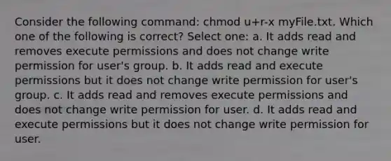 Consider the following command: chmod u+r-x myFile.txt. Which one of the following is correct? Select one: a. It adds read and removes execute permissions and does not change write permission for user's group. b. It adds read and execute permissions but it does not change write permission for user's group. c. It adds read and removes execute permissions and does not change write permission for user. d. It adds read and execute permissions but it does not change write permission for user.