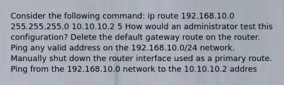 Consider the following command: ip route 192.168.10.0 255.255.255.0 10.10.10.2 5 How would an administrator test this configuration? Delete the default gateway route on the router. Ping any valid address on the 192.168.10.0/24 network. Manually shut down the router interface used as a primary route. Ping from the 192.168.10.0 network to the 10.10.10.2 addres