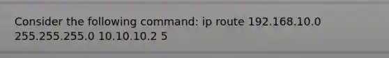 Consider the following command: ip route 192.168.10.0 255.255.255.0 10.10.10.2 5