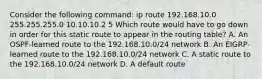 Consider the following command: ip route 192.168.10.0 255.255.255.0 10.10.10.2 5 Which route would have to go down in order for this static route to appear in the routing table? A. An OSPF-learned route to the 192.168.10.0/24 network B. An EIGRP-learned route to the 192.168.10.0/24 network C. A static route to the 192.168.10.0/24 network D. A default route