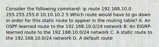 Consider the following command: ip route 192.168.10.0 255.255.255.0 10.10.10.2 5 Which route would have to go down in order for this static route to appear in the routing table? A. An OSPF-learned route to the 192.168.10.0/24 network B. An EIGRP-learned route to the 192.168.10.0/24 network C. A static route to the 192.168.10.0/24 network D. A default route