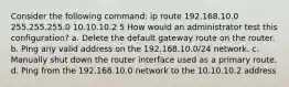 Consider the following command: ip route 192.168.10.0 255.255.255.0 10.10.10.2 5 How would an administrator test this configuration? a. Delete the default gateway route on the router. b. Ping any valid address on the 192.168.10.0/24 network. c. Manually shut down the router interface used as a primary route. d. Ping from the 192.168.10.0 network to the 10.10.10.2 address