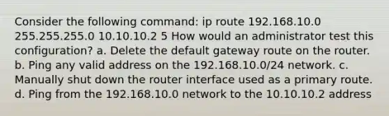 Consider the following command: ip route 192.168.10.0 255.255.255.0 10.10.10.2 5 How would an administrator test this configuration? a. Delete the default gateway route on the router. b. Ping any valid address on the 192.168.10.0/24 network. c. Manually shut down the router interface used as a primary route. d. Ping from the 192.168.10.0 network to the 10.10.10.2 address