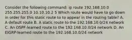 Consider the following command: ip route 192.168.10.0 255.255.255.0 10.10.10.2 5 Which route would have to go down in order for this static route to to appear in the routing table? A. A default route B. A static route to the 192.168.10.0/24 network C. An OSPF-learned route to the 192.168.10.0/24 network D. An EIGRP-learned route to the 192.168.10.0/24 network