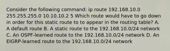 Consider the following command: ip route 192.168.10.0 255.255.255.0 10.10.10.2 5 Which route would have to go down in order for this static route to to appear in the routing table? A. A default route B. A static route to the 192.168.10.0/24 network C. An OSPF-learned route to the 192.168.10.0/24 network D. An EIGRP-learned route to the 192.168.10.0/24 network