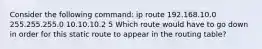 Consider the following command: ip route 192.168.10.0 255.255.255.0 10.10.10.2 5 Which route would have to go down in order for this static route to appear in the routing table?