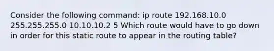 Consider the following command: ip route 192.168.10.0 255.255.255.0 10.10.10.2 5 Which route would have to go down in order for this static route to appear in the routing table?