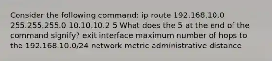 Consider the following command: ip route 192.168.10.0 255.255.255.0 10.10.10.2 5 What does the 5 at the end of the command signify? exit interface maximum number of hops to the 192.168.10.0/24 network metric administrative distance