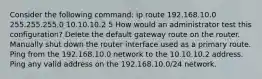 Consider the following command: ip route 192.168.10.0 255.255.255.0 10.10.10.2 5 How would an administrator test this configuration? Delete the default gateway route on the router. Manually shut down the router interface used as a primary route. Ping from the 192.168.10.0 network to the 10.10.10.2 address. Ping any valid address on the 192.168.10.0/24 network.