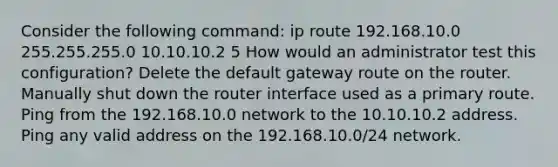 Consider the following command: ip route 192.168.10.0 255.255.255.0 10.10.10.2 5 How would an administrator test this configuration? Delete the default gateway route on the router. Manually shut down the router interface used as a primary route. Ping from the 192.168.10.0 network to the 10.10.10.2 address. Ping any valid address on the 192.168.10.0/24 network.