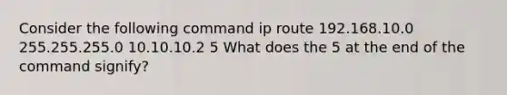 Consider the following command ip route 192.168.10.0 255.255.255.0 10.10.10.2 5 What does the 5 at the end of the command signify?