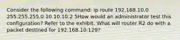 Consider the following command: ip route 192.168.10.0 255.255.255.0 10.10.10.2 5How would an administrator test this configuration? Refer to the exhibit. What will router R2 do with a packet destined for 192.168.10.129?