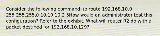 Consider the following command: ip route 192.168.10.0 255.255.255.0 10.10.10.2 5How would an administrator test this configuration? Refer to the exhibit. What will router R2 do with a packet destined for 192.168.10.129?