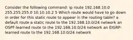 Consider the following command: ip route 192.168.10.0 255.255.255.0 10.10.10.2 5 Which route would have to go down in order for this static route to appear in the routing table? a default route a static route to the 192.168.10.0/24 network an OSPF-learned route to the 192.168.10.0/24 network an EIGRP-learned route to the 192.168.10.0/24 network