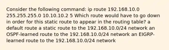 Consider the following command: ip route 192.168.10.0 255.255.255.0 10.10.10.2 5 Which route would have to go down in order for this static route to appear in the routing table? a default route a static route to the 192.168.10.0/24 network an OSPF-learned route to the 192.168.10.0/24 network an EIGRP-learned route to the 192.168.10.0/24 network