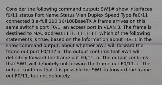 Consider the following command output: SW1# show interfaces f0/11 status Port Name Status Vlan Duplex Speed Type Fa0/11 connected 3 a-full 100 10/100BaseTX A frame arrives on this same switch's port F0/1, an access port in VLAN 3. The frame is destined to MAC address FFFF.FFFF.FFFF. Which of the following statements is true, based on the information about F0/11 in the show command output, about whether SW1 will forward the frame out port F0/11? a. The output confirms that SW1 will definitely forward the frame out F0/11. b. The output confirms that SW1 will definitely not forward the frame out F0/11. c. The output confirms that it is possible for SW1 to forward the frame out F0/11, but not definitely.