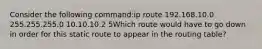 Consider the following command:ip route 192.168.10.0 255.255.255.0 10.10.10.2 5Which route would have to go down in order for this static route to appear in the routing table?