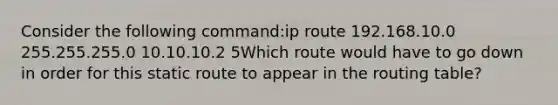 Consider the following command:ip route 192.168.10.0 255.255.255.0 10.10.10.2 5Which route would have to go down in order for this static route to appear in the routing table?