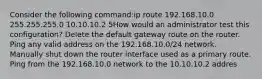 Consider the following command:ip route 192.168.10.0 255.255.255.0 10.10.10.2 5How would an administrator test this configuration? Delete the default gateway route on the router. Ping any valid address on the 192.168.10.0/24 network. Manually shut down the router interface used as a primary route. Ping from the 192.168.10.0 network to the 10.10.10.2 addres