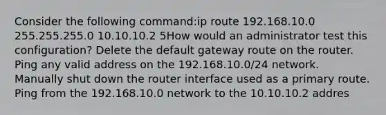 Consider the following command:ip route 192.168.10.0 255.255.255.0 10.10.10.2 5How would an administrator test this configuration? Delete the default gateway route on the router. Ping any valid address on the 192.168.10.0/24 network. Manually shut down the router interface used as a primary route. Ping from the 192.168.10.0 network to the 10.10.10.2 addres