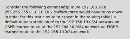 Consider the following command:ip route 192.168.10.0 255.255.255.0 10.10.10.2 5Which route would have to go down in order for this static route to appear in the routing table? a default route a static route to the 192.168.10.0/24 network an OSPF-learned route to the 192.168.10.0/24 network an EIGRP-learned route to the 192.168.10.0/24 network