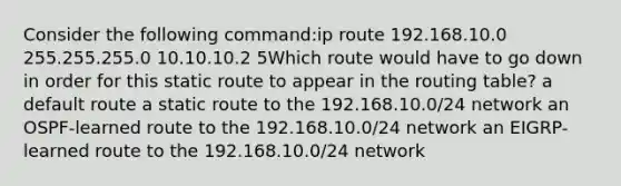 Consider the following command:ip route 192.168.10.0 255.255.255.0 10.10.10.2 5Which route would have to go down in order for this static route to appear in the routing table? a default route a static route to the 192.168.10.0/24 network an OSPF-learned route to the 192.168.10.0/24 network an EIGRP-learned route to the 192.168.10.0/24 network