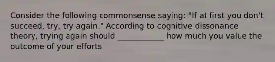 Consider the following commonsense saying: "If at first you don't succeed, try, try again." According to cognitive dissonance theory, trying again should ____________ how much you value the outcome of your efforts