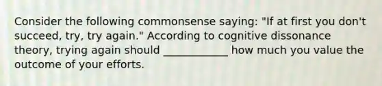 Consider the following commonsense saying: "If at first you don't succeed, try, try again." According to cognitive dissonance theory, trying again should ____________ how much you value the outcome of your efforts.