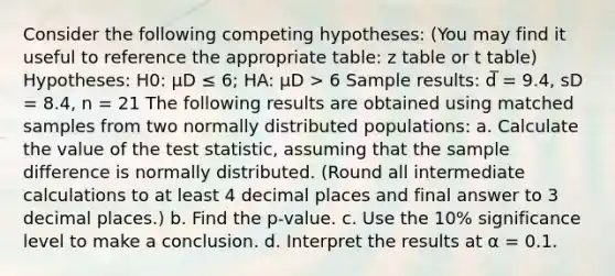 Consider the following competing hypotheses: (You may find it useful to reference the appropriate table: z table or t table) Hypotheses: H0: μD ≤ 6; HA: μD > 6 Sample results: d̅ = 9.4, sD = 8.4, n = 21 The following results are obtained using matched samples from two normally distributed populations: a. Calculate the value of <a href='https://www.questionai.com/knowledge/kzeQt8hpQB-the-test-statistic' class='anchor-knowledge'>the test statistic</a>, assuming that the sample difference is normally distributed. (Round all intermediate calculations to at least 4 decimal places and final answer to 3 decimal places.) b. Find the p-value. c. Use the 10% significance level to make a conclusion. d. Interpret the results at α = 0.1.