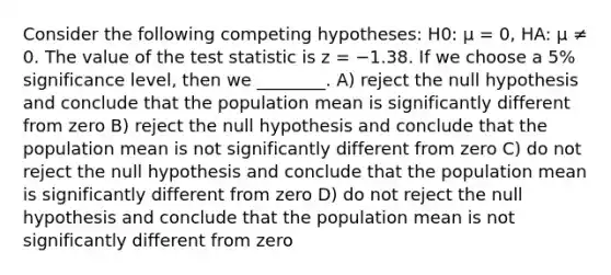 Consider the following competing hypotheses: H0: μ = 0, HA: μ ≠ 0. The value of the test statistic is z = −1.38. If we choose a 5% significance level, then we ________. A) reject the null hypothesis and conclude that the population mean is significantly different from zero B) reject the null hypothesis and conclude that the population mean is not significantly different from zero C) do not reject the null hypothesis and conclude that the population mean is significantly different from zero D) do not reject the null hypothesis and conclude that the population mean is not significantly different from zero