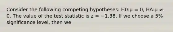 Consider the following competing hypotheses: H0:μ = 0, HA:μ ≠ 0. The value of the test statistic is z = −1.38. If we choose a 5% significance level, then we