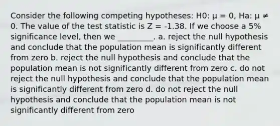 Consider the following competing hypotheses: H0: µ = 0, Ha: µ ≠ 0. The value of <a href='https://www.questionai.com/knowledge/kzeQt8hpQB-the-test-statistic' class='anchor-knowledge'>the test statistic</a> is Z = -1.38. If we choose a 5% significance level, then we _________. a. reject the null hypothesis and conclude that the population mean is significantly different from zero b. reject the null hypothesis and conclude that the population mean is not significantly different from zero c. do not reject the null hypothesis and conclude that the population mean is significantly different from zero d. do not reject the null hypothesis and conclude that the population mean is not significantly different from zero