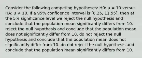 Consider the following competing hypotheses: H0: μ = 10 versus HA: μ ≠ 10. If a 95% confidence interval is [8.25, 11.55], then at the 5% significance level we reject the null hypothesis and conclude that the population mean significantly differs from 10. reject the null hypothesis and conclude that the population mean does not significantly differ from 10. do not reject the null hypothesis and conclude that the population mean does not significantly differ from 10. do not reject the null hypothesis and conclude that the population mean significantly differs from 10.