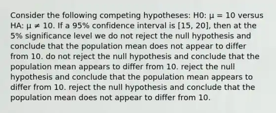 Consider the following competing hypotheses: H0: μ = 10 versus HA: μ ≠ 10. If a 95% confidence interval is [15, 20], then at the 5% significance level we do not reject the null hypothesis and conclude that the population mean does not appear to differ from 10. do not reject the null hypothesis and conclude that the population mean appears to differ from 10. reject the null hypothesis and conclude that the population mean appears to differ from 10. reject the null hypothesis and conclude that the population mean does not appear to differ from 10.