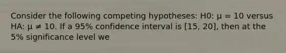 Consider the following competing hypotheses: H0: μ = 10 versus HA: μ ≠ 10. If a 95% confidence interval is [15, 20], then at the 5% significance level we