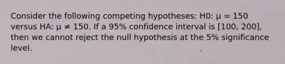 Consider the following competing hypotheses: H0: μ = 150 versus HA: μ ≠ 150. If a 95% confidence interval is [100, 200], then we cannot reject the null hypothesis at the 5% significance level.