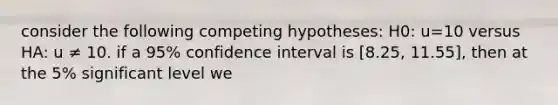 consider the following competing hypotheses: H0: u=10 versus HA: u ≠ 10. if a 95% confidence interval is [8.25, 11.55], then at the 5% significant level we