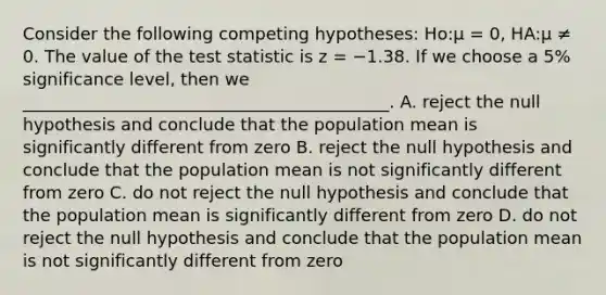 Consider the following competing hypotheses: Ho:μ = 0, HA:μ ≠ 0. The value of <a href='https://www.questionai.com/knowledge/kzeQt8hpQB-the-test-statistic' class='anchor-knowledge'>the test statistic</a> is z = −1.38. If we choose a 5% significance level, then we ___________________________________________. A. reject the null hypothesis and conclude that the population mean is significantly different from zero B. reject the null hypothesis and conclude that the population mean is not significantly different from zero C. do not reject the null hypothesis and conclude that the population mean is significantly different from zero D. do not reject the null hypothesis and conclude that the population mean is not significantly different from zero