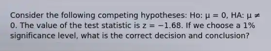 Consider the following competing hypotheses: Ho: μ = 0, HA: μ ≠ 0. The value of the test statistic is z = −1.68. If we choose a 1% significance level, what is the correct decision and conclusion?