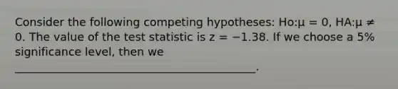 Consider the following competing hypotheses: Ho:μ = 0, HA:μ ≠ 0. The value of <a href='https://www.questionai.com/knowledge/kzeQt8hpQB-the-test-statistic' class='anchor-knowledge'>the test statistic</a> is z = −1.38. If we choose a 5% significance level, then we ___________________________________________.