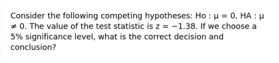 Consider the following competing hypotheses: Ho : μ = 0, HA : μ ≠ 0. The value of <a href='https://www.questionai.com/knowledge/kzeQt8hpQB-the-test-statistic' class='anchor-knowledge'>the test statistic</a> is z = −1.38. If we choose a 5% significance level, what is the correct decision and conclusion?